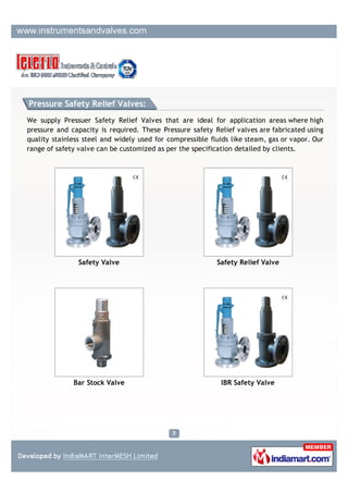 Safety Valves:

We supply Pressure Safety Relief Valves that are ideal for application areas where high
pressure and capacity is required. These Pressure safety Relief valves are fabricated using
quality stainless steel and widely used for compressible fluids like steam, gas or vapor. Our
range of safety valve can be customized as per the specification detailed by clients.




                Safety Valve                             Pressure Safety Valve




           Thermal Relief Valve                            Pilot Operate Valve
 