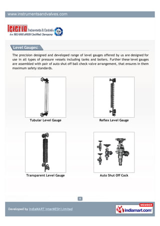 Level Gauge:

The precision designed and developed range of level gauges offered by us are designed for
use in all types of pressure vessels including tanks and boilers. Further these level gauges
are assembled with pair of auto shut off ball check valve arrangement, that ensures in them
maximum safety standards.




           Liquid Level Indicator                        Tank Level Indicators




                Tank Gauge                               Liquid Level Monitors
 