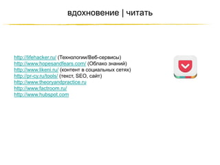 вдохновение | читать

http://lifehacker.ru/ (Технологии/Веб-сервисы)
http://www.hopesandfears.com/ (Облако знаний)
http://www.likeni.ru/ (контент в социальных сетях)
http://pr-cy.ru/tools/ (текст, SEO, сайт)
http://www.theoryandpractice.ru
http://www.factroom.ru/
http://www.hubspot.com

http://JustWrite.com.ua

 