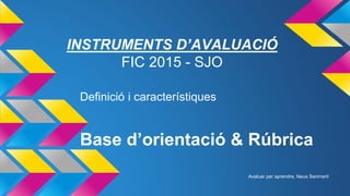 Base d’orientació & Rúbrica
Definició i característiques
INSTRUMENTS D’AVALUACIÓ
FIC 2015 - SJO
Avaluar per aprendre, Neus Sanmartí
 