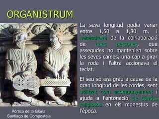 ORGANISTRUM La seva longitud podia variar entre 1,50 a 1,80 m. i  necessitava  de la col·laboració de  dues persones , que assegudes ho mantenien sobre les seves cames, una cap a girar la roda i l'altra accionava el teclat.  El seu so era greu a causa de la gran longitud de les cordes, sent  utilitzat com acompanyament  i ajuda a l'entonació  de càntics religiosos  en els monestirs de l'època. Pórtico de la Gloria  Santiago de Compostela 