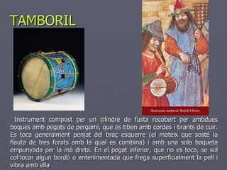 TAMBORIL Instrument compost per un cilindre de fusta recobert per ambdues boques amb pegats de pergamí, que es tiben amb cordes i tirants de cuir. Es toca generalment penjat del braç esquerre (el mateix que sosté la flauta de tres forats amb la qual es combina) i amb una sola baqueta empunyada per la mà dreta. En el pegat inferior, que no es toca, se sol col·locar algun bordó o entenimentada que frega superficialment la pell i vibra amb ella 