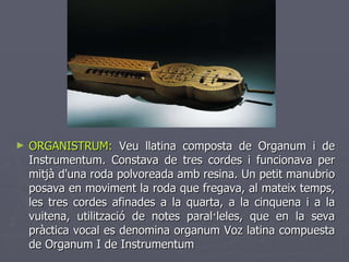 ORGANISTRUM:  Veu llatina composta de Organum i de Instrumentum. Constava de tres cordes i funcionava per mitjà d'una roda polvoreada amb resina. Un petit manubrio posava en moviment la roda que fregava, al mateix temps, les tres cordes afinades a la quarta, a la cinquena i a la vuitena, utilització de notes paral·leles, que en la seva pràctica vocal es denomina organum Voz latina compuesta de Organum I de Instrumentum 