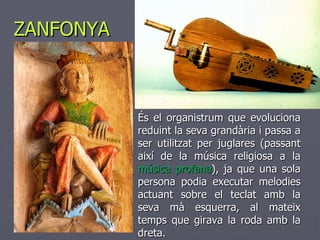 ZANFONYA És el organistrum que evoluciona reduint la seva grandària i passa a ser utilitzat per juglares (passant així de la música religiosa a la  música profana ), ja que una sola persona podia executar melodies actuant sobre el teclat amb la seva mà esquerra, al mateix temps que girava la roda amb la dreta.  