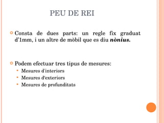 PEU DE REI Consta de dues parts: un regle fix graduat d’1mm, i un altre de mòbil que es diu  nònius.  Podem efectuar tres tipus de mesures: Mesures d'interiors Mesures d‘exteriors Mesures de profunditats 