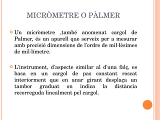 MICRÒMETRE O PÀLMER Un micròmetre ,també anomenat cargol de Palmer, és un aparell que serveix per a mesurar amb precisió dimensions de l'ordre de mil·lèsimes de mil·límetre.  L'instrument, d'aspecte similar al d'una falç, es basa en un cargol de pas constant roscat interiorment que en anar girant desplaça un tambor graduat on indica la distància recorreguda linealment pel cargol. 
