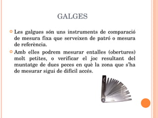 GALGES Les galgues són uns instruments de comparació de mesura fixa que serveixen de patró o mesura de referència.  Amb elles podrem mesurar entalles (obertures) molt petites, o verificar el joc resultant del muntatge de dues peces en què la zona que s’ha de mesurar sigui de difícil accés. 