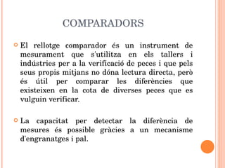 COMPARADORS El rellotge comparador és un instrument de mesurament que s'utilitza en els tallers i indústries per a la verificació de peces i que pels seus propis mitjans no dóna lectura directa, però és útil per comparar les diferències que existeixen en la cota de diverses peces que es vulguin verificar. La capacitat per detectar la diferència de mesures és possible gràcies a un mecanisme d'engranatges i pal. 