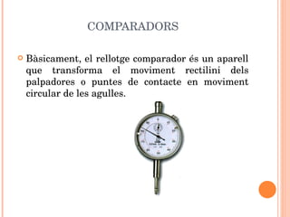 COMPARADORS Bàsicament, el rellotge comparador és un aparell que transforma el moviment rectilini dels palpadores o puntes de contacte en moviment circular de les agulles. 