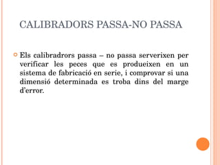 CALIBRADORS PASSA-NO PASSA Els calibradrors passa – no passa serverixen per verificar les peces que es produeixen en un sistema de fabricació en serie, i comprovar si una dimensió determinada es troba dins del marge d’error. 