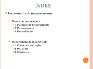 ÍNDEX Instruments de mesura segons: Forma de mesurament: 1. Mesurament directe/indirecte 2. Per comparació 3. Per verificació Mesurament de la longitud: 1. Cintes, metres i regles 2. Peu de rei 3. Micròmetre  