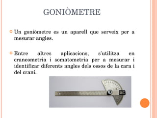 GONIÒMETRE Un goniòmetre es un aparell que serveix per a mesurar angles.  Entre altres aplicacions, s'utilitza en craneometria i somatometria per a mesurar i identificar diferents angles dels ossos de la cara i del crani. 
