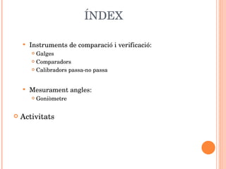 ÍNDEX Instruments de comparació i verificació:  Galges Comparadors Calibradors passa-no passa Mesurament angles: Goniòmetre Activitats 