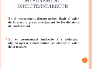 MESURAMENT DIRECTE/INDIRECTE En el mesurament directe podem llegir el valor de la mesura presa directament de les divisions de l’instrument. En el mesurament indirecte s’ha d’efectuar alguna operació matemàtica per obtenir el valor de la mesura.  