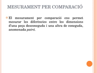 MESURAMENT PER COMPARACIÓ El mesurament per comparació ens permet mesurar les diferències entre les dimensions d’una peça desconeguda i una altra de coneguda, anomenada  patró. 