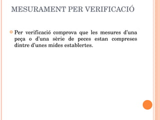 MESURAMENT PER VERIFICACIÓ Per verificació comprova que les mesures d’una peça o d’una sèrie de peces estan compreses dintre d’unes mides establertes. 