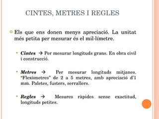 CINTES, METRES I REGLES Els que ens donen menys apreciació. La unitat més petita per mesurar és el mil·límetre. Cintes    Per mesurar longituds grans. En obra civil i construcció. Metres      Per mesurar longituds mitjanes. “Flexòmetres” de 2 a 5 metres, amb apreciació d’1 mm. Paletes, fusters, serrallers. Regles      Mesures ràpides sense exactitud, longituds petites. 
