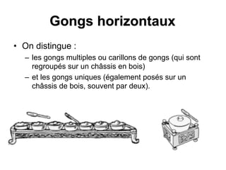 Gongs horizontaux
• On distingue :
– les gongs multiples ou carillons de gongs (qui sont
regroupés sur un châssis en bois)
– et les gongs uniques (également posés sur un
châssis de bois, souvent par deux).
 