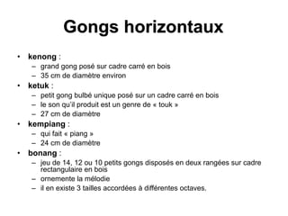 Gongs horizontaux
• kenong :
– grand gong posé sur cadre carré en bois
– 35 cm de diamètre environ
• ketuk :
– petit gong bulbé unique posé sur un cadre carré en bois
– le son qu’il produit est un genre de « touk »
– 27 cm de diamètre
• kempiang :
– qui fait « piang »
– 24 cm de diamètre
• bonang :
– jeu de 14, 12 ou 10 petits gongs disposés en deux rangées sur cadre
rectangulaire en bois
– ornemente la mélodie
– il en existe 3 tailles accordées à différentes octaves.
 