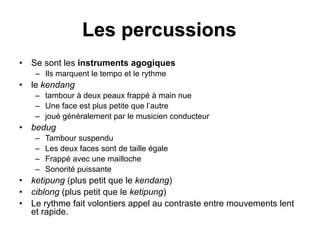 Les percussions
• Se sont les instruments agogiques
– Ils marquent le tempo et le rythme
• le kendang
– tambour à deux peaux frappé à main nue
– Une face est plus petite que l’autre
– joué généralement par le musicien conducteur
• bedug
– Tambour suspendu
– Les deux faces sont de taille égale
– Frappé avec une mailloche
– Sonorité puissante
• ketipung (plus petit que le kendang)
• ciblong (plus petit que le ketipung)
• Le rythme fait volontiers appel au contraste entre mouvements lent
et rapide.
 
