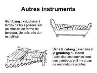 Autres instruments
Gambang : xylophone à
lames de bois posées sur
un châssis en forme de
berceau. Un bois très dur
est utilisé.
Dans le calung (javanais) et
le grantang ou rindik
(balinais), les touches sont
des bambous et il n’y a pas
de résonateurs ajoutés.
 
