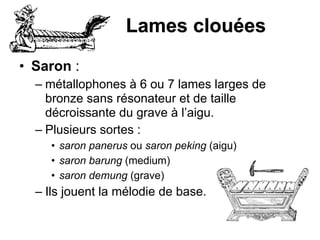 Lames clouées
• Saron :
– métallophones à 6 ou 7 lames larges de
bronze sans résonateur et de taille
décroissante du grave à l’aigu.
– Plusieurs sortes :
• saron panerus ou saron peking (aigu)
• saron barung (medium)
• saron demung (grave)
– Ils jouent la mélodie de base.
 
