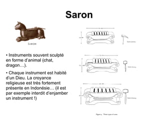 Saron
• Instruments souvent sculpté
en forme d’animal (chat,
dragon…).
• Chaque instrument est habité
d’un Dieu. La croyance
religieuse est très fortement
présente en Indonésie… (il est
par exemple interdit d’enjamber
un instrument !)
 