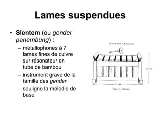 Lames suspendues
• Slentem (ou gender
panembung) :
– métallophones à 7
lames fines de cuivre
sur résonateur en
tube de bambou
– instrument grave de la
famille des gender
– souligne la mélodie de
base
 