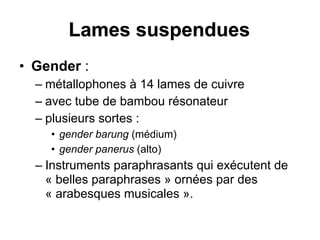 Lames suspendues
• Gender :
– métallophones à 14 lames de cuivre
– avec tube de bambou résonateur
– plusieurs sortes :
• gender barung (médium)
• gender panerus (alto)
– Instruments paraphrasants qui exécutent de
« belles paraphrases » ornées par des
« arabesques musicales ».
 