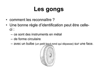 Les gongs
• comment les reconnaître ?
• Une bonne règle d’identification peut être celle-
ci :
– ce sont des instruments en métal
– de forme circulaire
– avec un bulbe (un petit bout rond qui dépasse) sur une face.
 