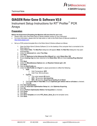 Technical Note

QIAGEN Rotor Gene Q: Software V2.0
Instrument Setup Instructions for RT2 Profiler™ PCR
Arrays
Preparation
Before the Experiment (Presetting the Machine will save time for your run):
•
Please make note of the Rotor-Gene Q Series software version on your instrument.
•
For more information, please click the help button or refer to the Rotor-Gene Q Manual available at
http://www.qiagen.com.
•

Set up a PCR protocol template file on the Rotor-Gene Q Series software as follows:
1.
2.
3.
4.
5.
6.
7.
8.
9.
10.
11.

12.
13.
14.
15.
16.
17.
18.
19.

Open the Rotor-Gene Q Series Software 2.0 on the desktop of the computer that is connected to the
Rotor-Gene Q.
Select File ► New. The New Run dialog box will appear (Note: the New Run dialog box may open
automatically).
Under the Advanced tab, select Two Step.
Click New.
Under the Welcome to the Advanced Run Wizard! tab, select Rotor-Disc 100.
Ensure locking ring has been attached to the Rotor-Disc 100 and check Locking Ring Attached
box.
Click Next.
Under the Miscellaneous Options tab, set Reaction Volume (µl) to 20.
Click Next.
Click the Edit Profile tab.
Under the Edit Profile tab (Figure 1), adjust parameters to reflect the following:
Hold
•
Hold Temperature: 95°
C
•
Hold Time: 10 mins 0 secs
Cycling
•
This cycle repeats 40 time(s)
•
95° , 15 seconds, Not Acquiring
C
•
60° , 30 seconds, Acquiring to Cycling A on Green
C
Click Insert After ► New Melt. Ensure Optimize gain before melt on all tubes is checked.
Click Ok.
Click Gain Optimisation.
Under the Auto-Gain Optimisation Setup tab, click Optimise Acquiring.
Click Ok.
Ensure Perform Optimisation Before 1st Acquistion is checked.
Click Close.
Click Next.
Click Save Template and enter RT2_Rotor_Gene_Q as the template name.
Click Save.

Page 1 of 5

 