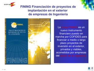 17 / 46
FINING Financiación de proyectos de
implantación en el exterior
de empresas de Ingeniería
La Línea FINING es un
nuevo instrumento
financiero puesto en
marcha por COFIDES para
financiar a medio o largo
plazo proyectos de
inversión en el exterior,
privados y viables,
acometidos por empresas
del sector de la ingeniería
 