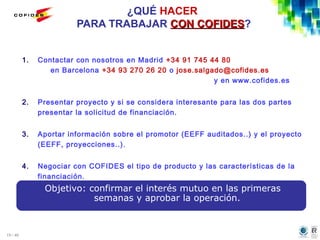 19 / 46
¿QUÉ HACER
PARA TRABAJAR CON COFIDESCON COFIDES?
1. Contactar con nosotros en Madrid +34 91 745 44 80
en Barcelona +34 93 270 26 20 o jose.salgado@cofides.es
y en www.cofides.es
2. Presentar proyecto y si se considera interesante para las dos partes
presentar la solicitud de financiación.
3. Aportar información sobre el promotor (EEFF auditados..) y el proyecto
(EEFF, proyecciones..).
4. Negociar con COFIDES el tipo de producto y las características de la
financiación.
Objetivo: confirmar el interés mutuo en las primeras
semanas y aprobar la operación.
 