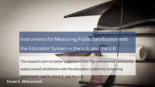 Instruments for Measuring Public Satisfaction with
the Education System in the U.S. and the U.K
This research aims to better understand how the international community
assess overall satisfaction with the education system by comparing
instruments used by the U.S. and the U.K.
Emad A. Mohammed
 