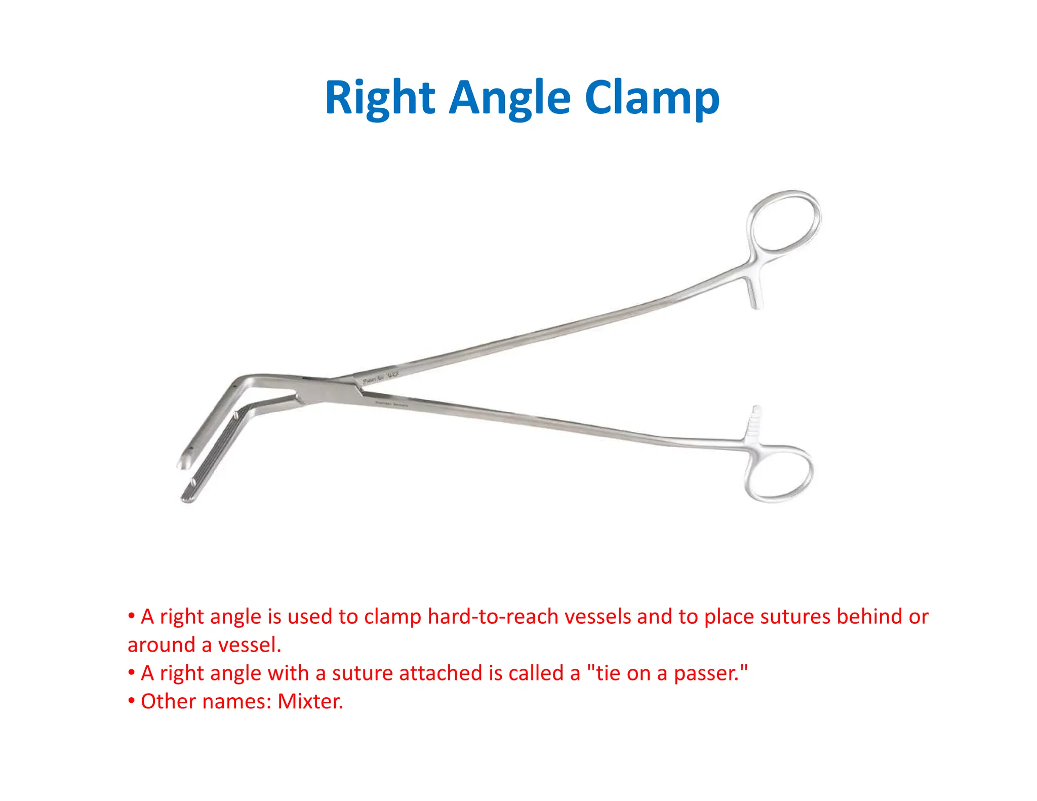 Right Angle Clamp
• A right angle is used to clamp hard-to-reach vessels and to place sutures behind or
around a vessel.
• A right angle with a suture attached is called a tie on a passer.
• Other names: Mixter.
 