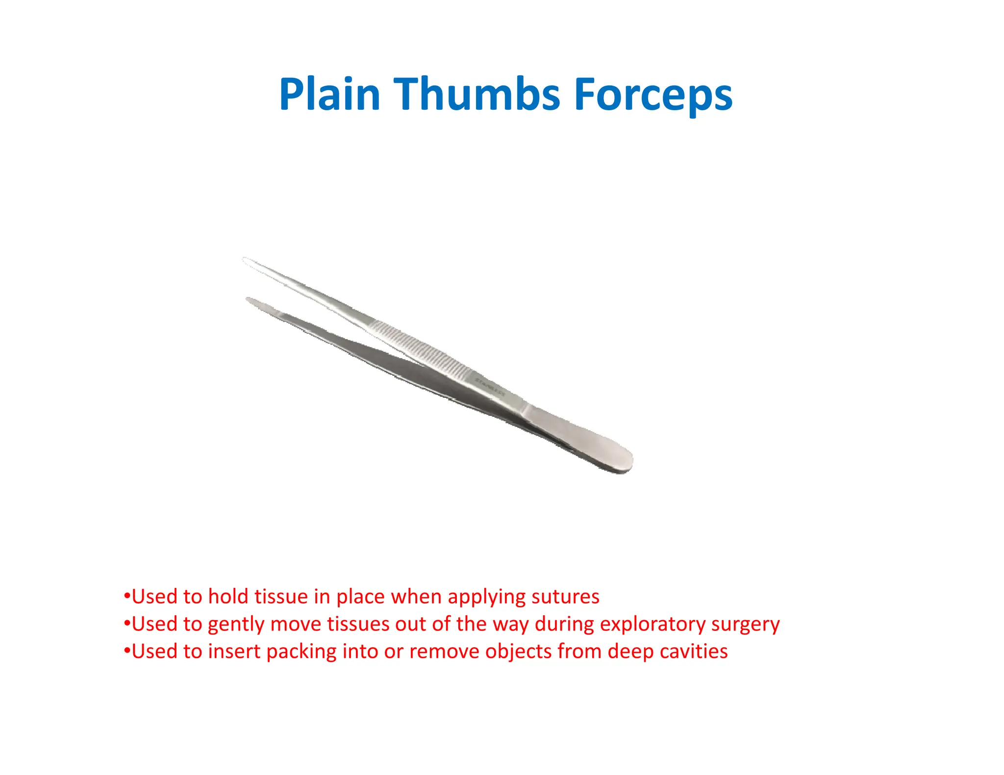 Plain Thumbs Forceps
•Used to hold tissue in place when applying sutures
•Used to gently move tissues out of the way during exploratory surgery
•Used to insert packing into or remove objects from deep cavities
 