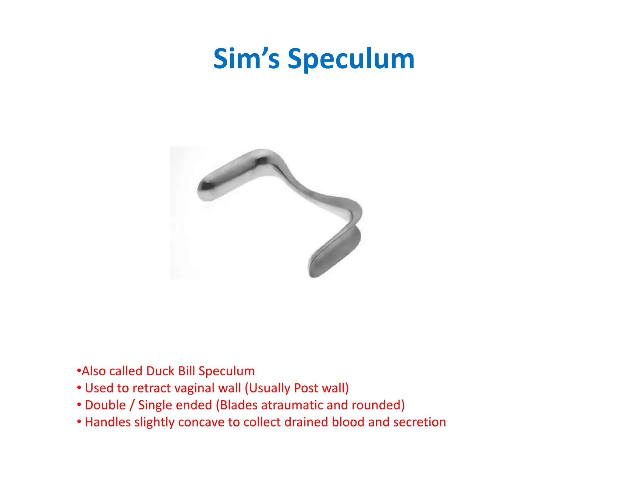 Sim’s Speculum
•Also called Duck Bill Speculum
• Used to retract vaginal wall (Usually Post wall)
• Double / Single ended (Blades atraumatic and rounded)
• Handles slightly concave to collect drained blood and secretion
 