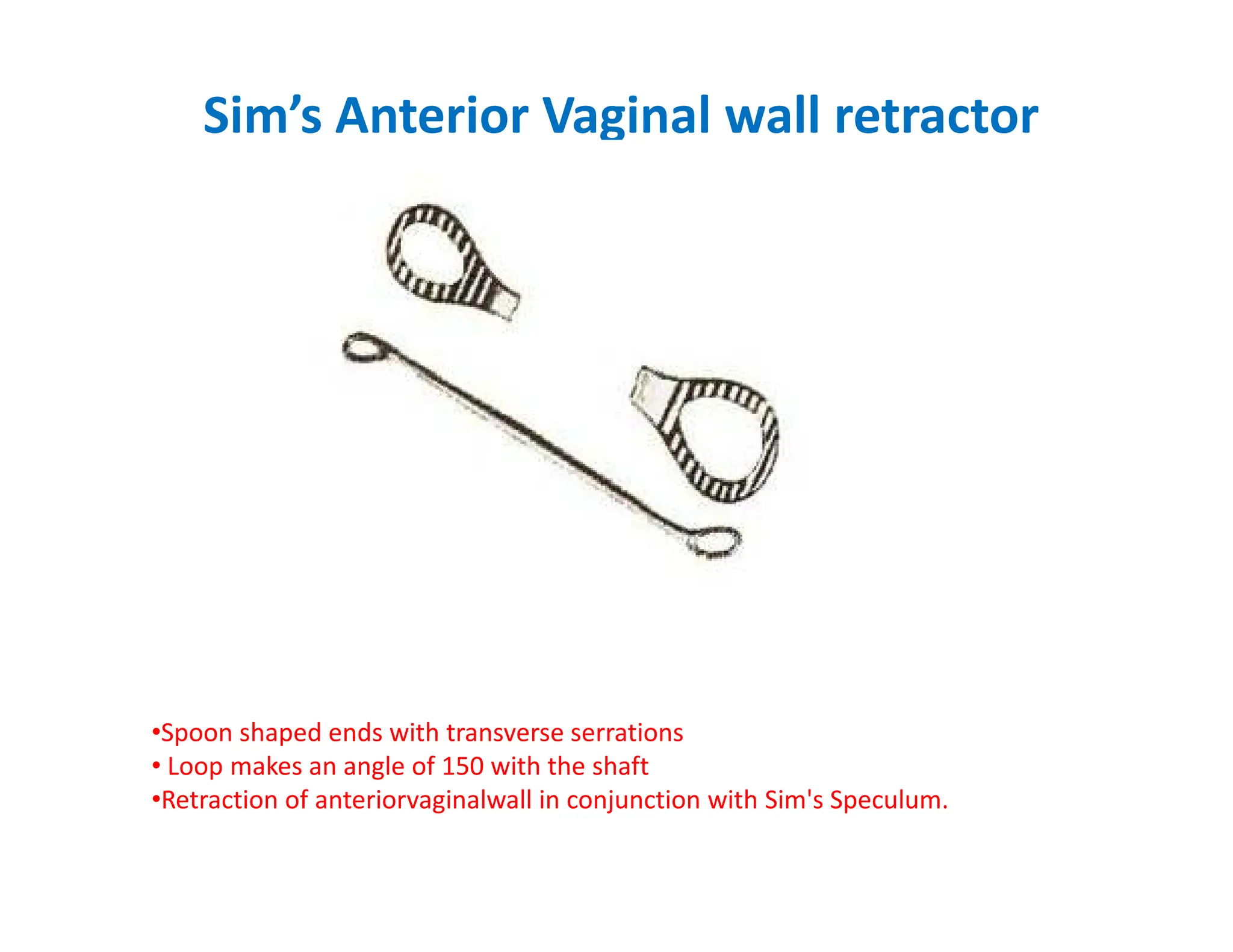 Sim’s Anterior Vaginal wall retractor
•Spoon shaped ends with transverse serrations
• Loop makes an angle of 150 with the shaft
•Retraction of anteriorvaginalwall in conjunction with Sim's Speculum.
 