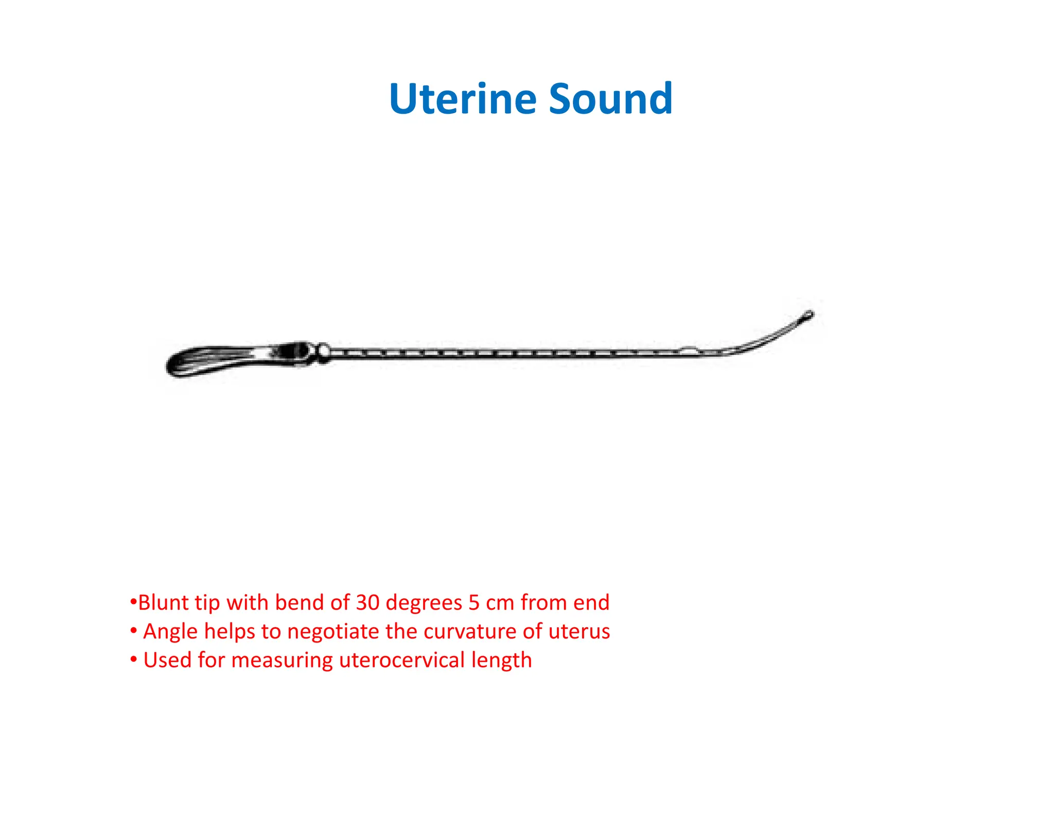 Uterine Sound
•Blunt tip with bend of 30 degrees 5 cm from end
• Angle helps to negotiate the curvature of uterus
• Used for measuring uterocervical length
 