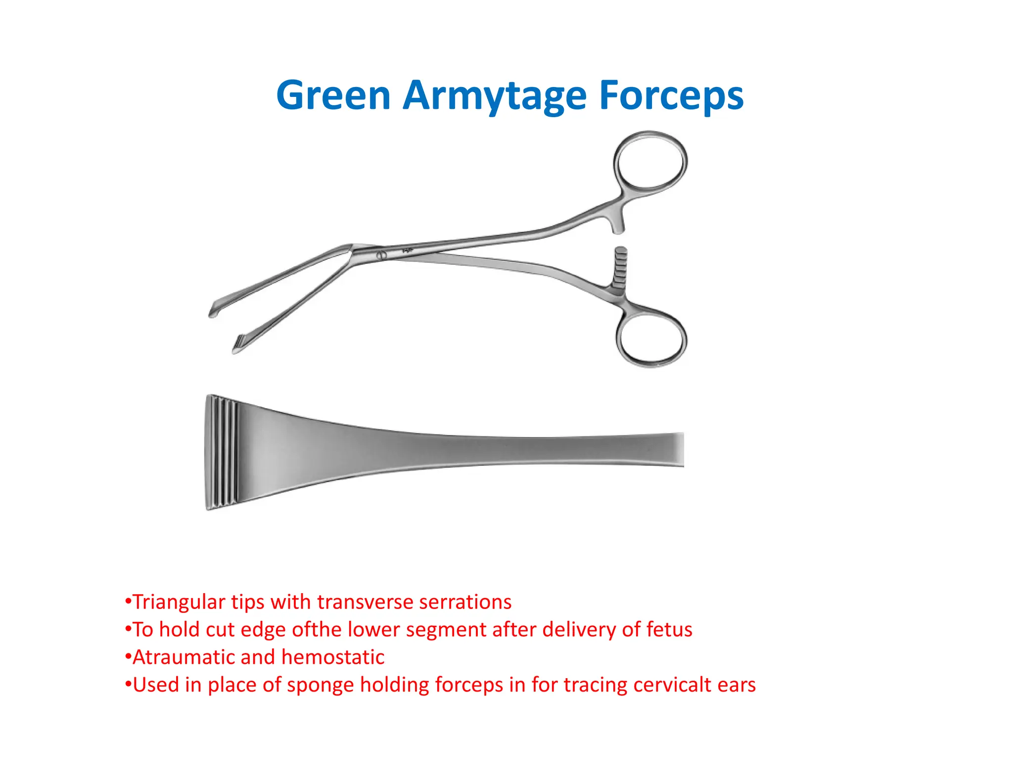 Green Armytage Forceps
•Triangular tips with transverse serrations
•To hold cut edge ofthe lower segment after delivery of fetus
•Atraumatic and hemostatic
•Used in place of sponge holding forceps in for tracing cervicalt ears
 