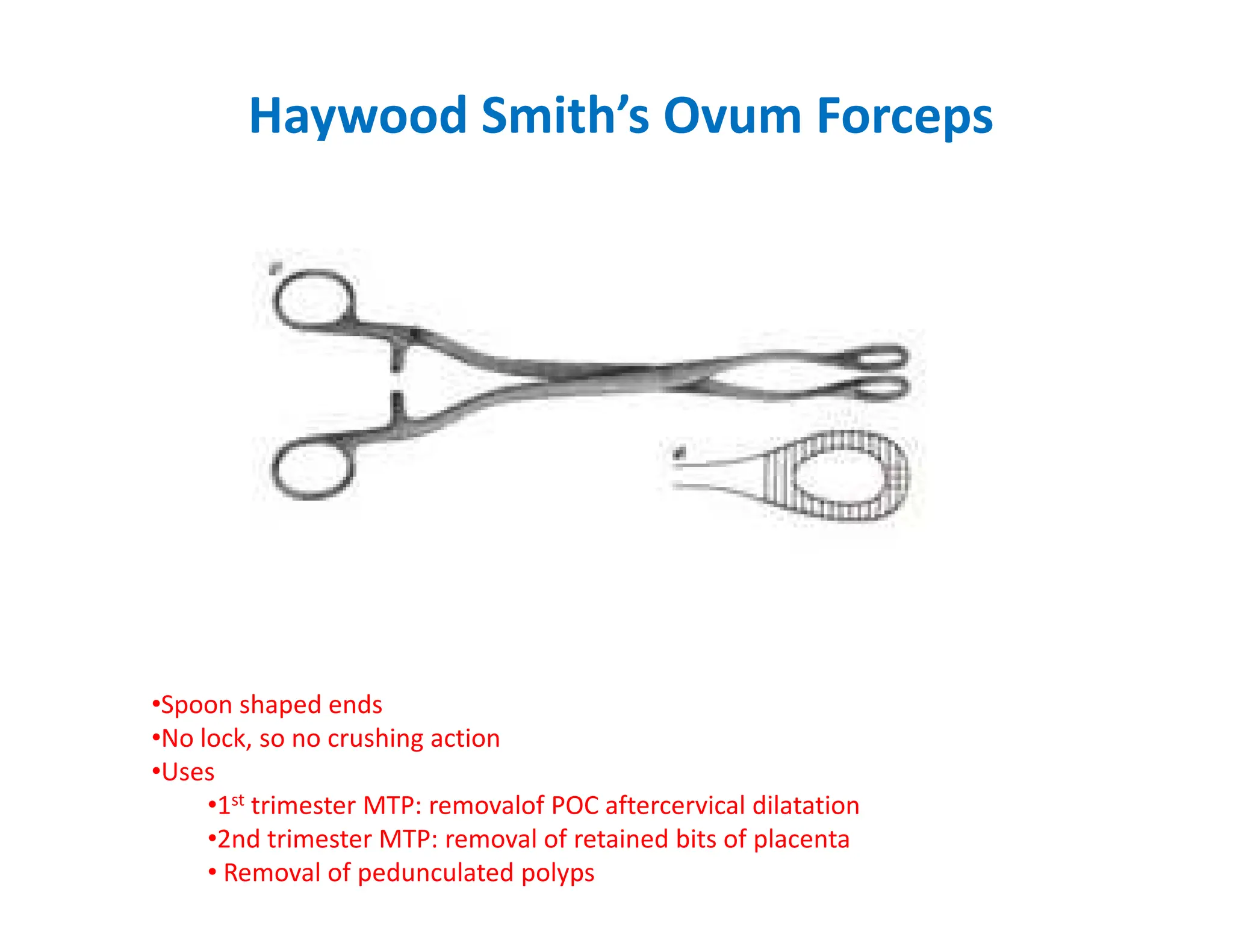 Haywood Smith’s Ovum Forceps
•Spoon shaped ends
•No lock, so no crushing action
•Uses
•1st trimester MTP: removalof POC aftercervical dilatation
•2nd trimester MTP: removal of retained bits of placenta
• Removal of pedunculated polyps
 