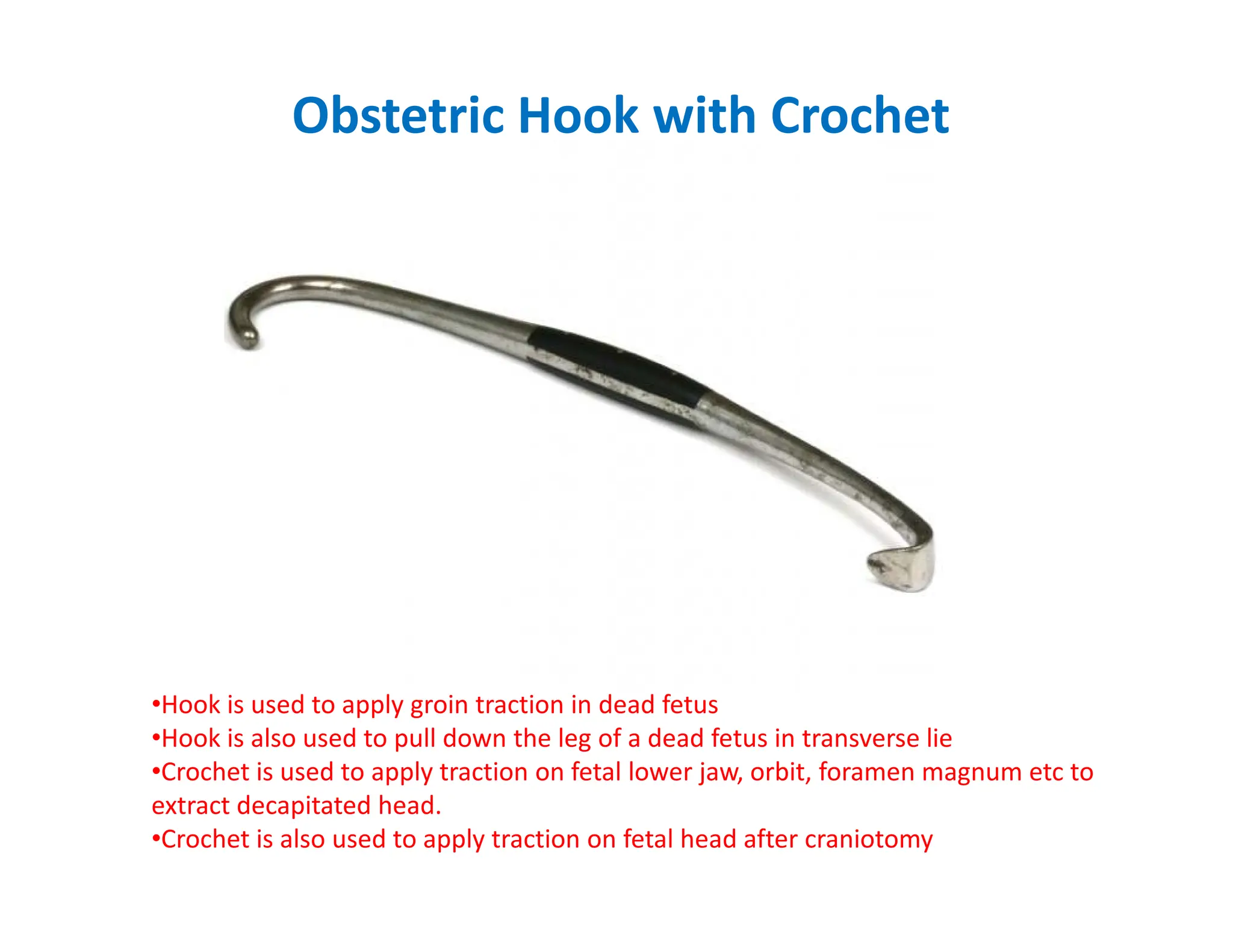 Obstetric Hook with Crochet
•Hook is used to apply groin traction in dead fetus
•Hook is also used to pull down the leg of a dead fetus in transverse lie
•Crochet is used to apply traction on fetal lower jaw, orbit, foramen magnum etc to
extract decapitated head.
•Crochet is also used to apply traction on fetal head after craniotomy
 