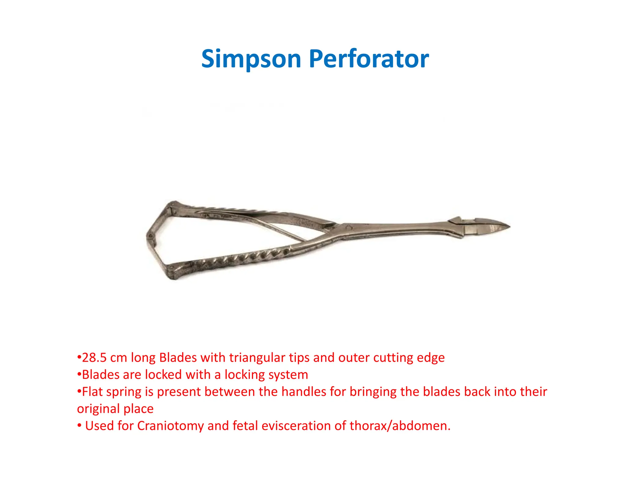 Simpson Perforator
•28.5 cm long Blades with triangular tips and outer cutting edge
•Blades are locked with a locking system
•Flat spring is present between the handles for bringing the blades back into their
original place
• Used for Craniotomy and fetal evisceration of thorax/abdomen.
 