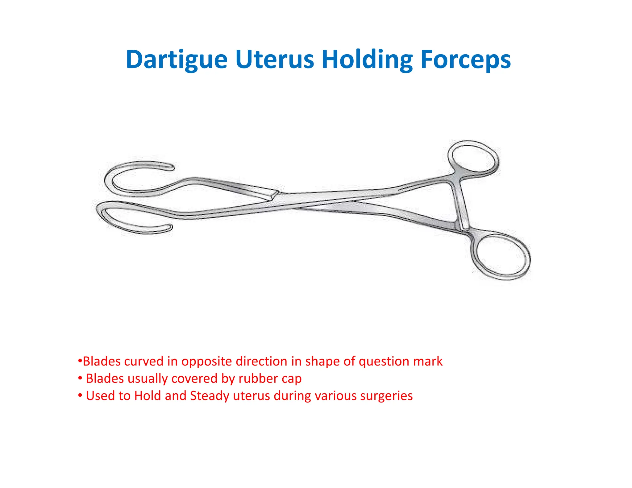 Dartigue Uterus Holding Forceps
•Blades curved in opposite direction in shape of question mark
• Blades usually covered by rubber cap
• Used to Hold and Steady uterus during various surgeries
 