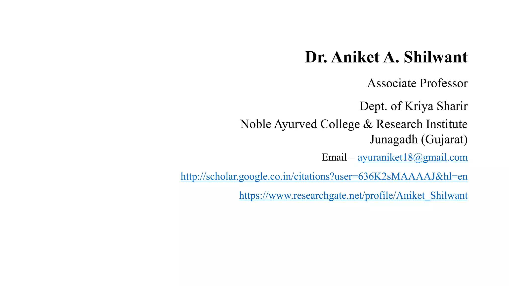 Dr. Aniket A. Shilwant
Associate Professor
Dept. of Kriya Sharir
Noble Ayurved College & Research Institute
Junagadh (Gujarat)
Email – ayuraniket18@gmail.com
http://scholar.google.co.in/citations?user=636K2sMAAAAJ&hl=en
https://www.researchgate.net/profile/Aniket_Shilwant
