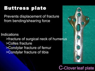 Prevents displacement of fracture
from bending/shearing force
C-Clover leaf plate
Buttress plate
Indications
>fracture of surgical neck of humerus
>Colles fracture
>Condylar fracture of femur
>Condylar fracture of tibia
 