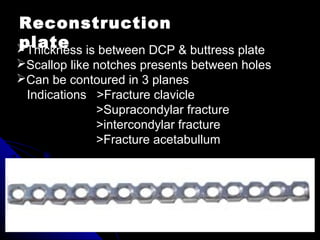 Reconstruction
plateThickness is between DCP & buttress plate
Scallop like notches presents between holes
Can be contoured in 3 planes
Indications >Fracture clavicle
>Supracondylar fracture
>intercondylar fracture
>Fracture acetabullum
 