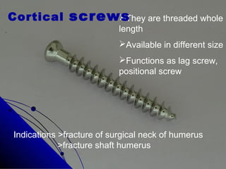 They are threaded whole
length
Available in different size
Functions as lag screw,
positional screw
Cortical screws
Indications >fracture of surgical neck of humerus
>fracture shaft humerus
 