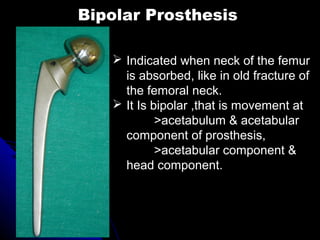 Bipolar Prosthesis
 Indicated when neck of the femur
is absorbed, like in old fracture of
the femoral neck.
 It Is bipolar ,that is movement at
>acetabulum & acetabular
component of prosthesis,
>acetabular component &
head component.
 