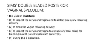 SIMS’ DOUBLE BLADED POSTERIOR
VAGINAL SPECULUM:
• It is used in obstetrics:
• (1) To inspect the cervix and vagina and to detect any injury following
delivery.
• (2) To clean the vagina following delivery.
• (3) To inspect the cervix and vagina to exclude any local cause for
bleeding in APH (Cusco’s speculum preferred).
• (4) During D & E operation.
 